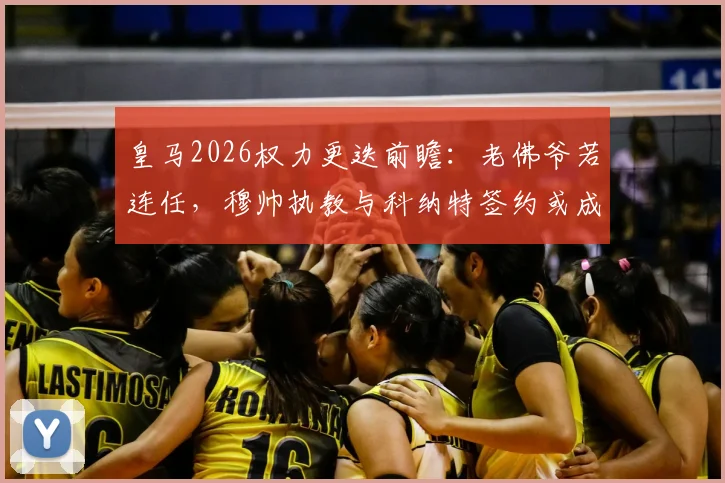 皇马2026权力更迭前瞻:老佛爷若连任,穆帅执教与科纳特签约或成现实