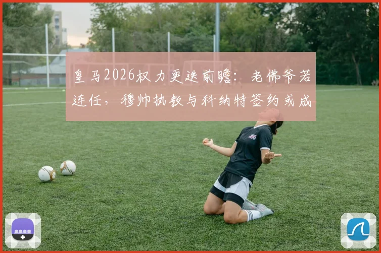 皇马2026权力更迭前瞻：老佛爷若连任，穆帅执教与科纳特签约或成现实