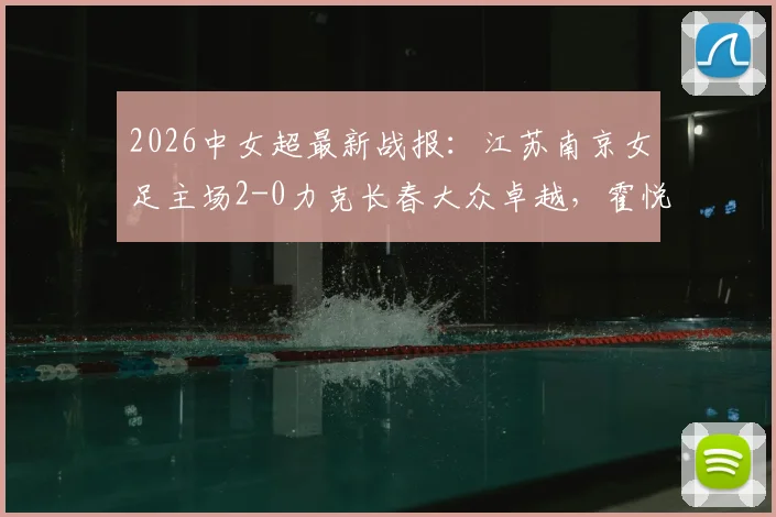 2026中女超最新战报:江苏南京女足主场2-0力克长春大众卓越,霍悦欣关键进球锁定胜局