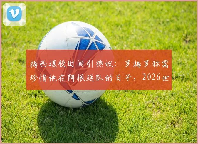 梅西退役时间引热议:罗梅罗称需珍惜他在阿根廷队的日子,2026世界杯或成关键节点