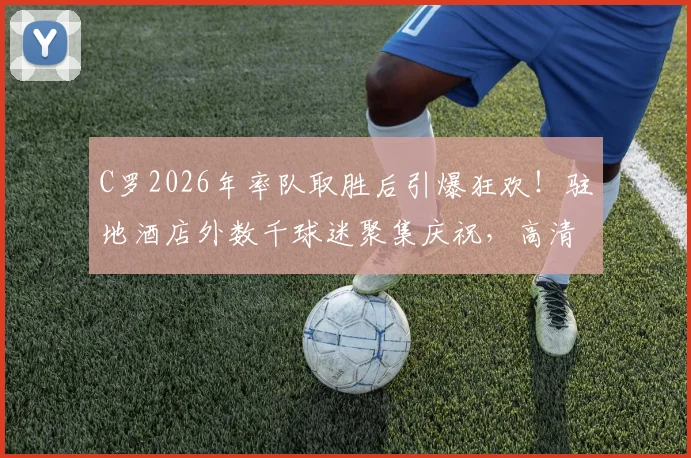 C罗2026年率队取胜后引爆狂欢！驻地酒店外数千球迷聚集庆祝，高清现场视频记录互动瞬间