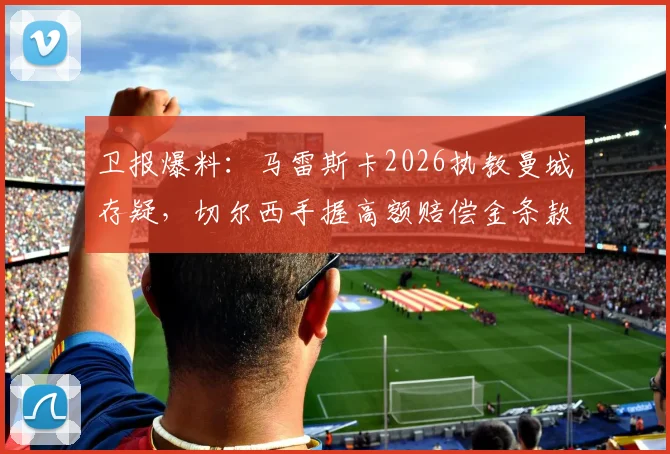 卫报爆料：马雷斯卡2026执教曼城存疑，切尔西手握高额赔偿金条款引关注