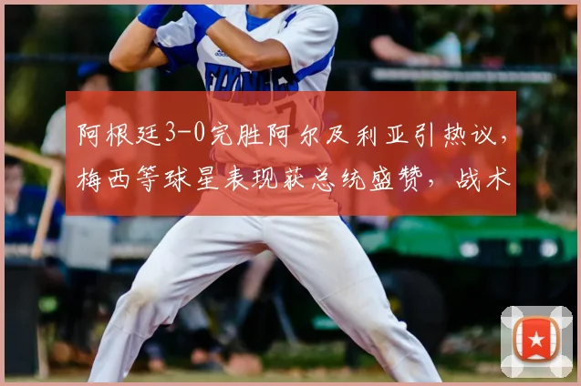 阿根廷3-0完胜阿尔及利亚引热议，梅西等球星表现获总统盛赞，战术复盘与球员数据全解析