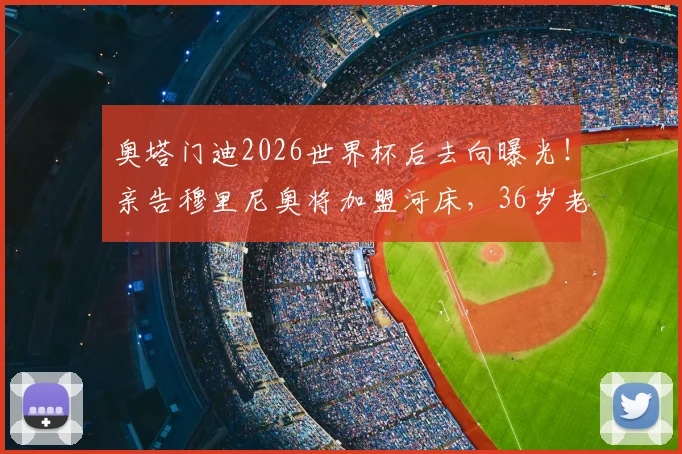 奥塔门迪2026世界杯后去向曝光!亲告穆里尼奥将加盟河床,36岁老将落叶归根计划获确认