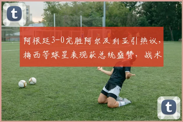 阿根廷3-0完胜阿尔及利亚引热议,梅西等球星表现获总统盛赞,战术复盘与球员数据全解析