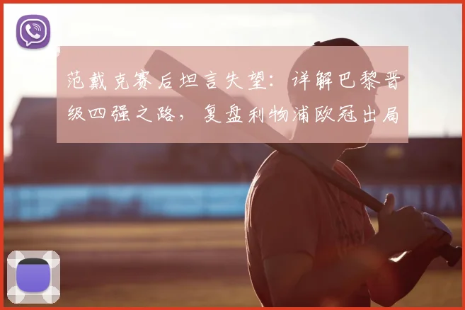 范戴克赛后坦言失望:详解巴黎晋级四强之路,复盘利物浦欧冠出局关键节点与未来展望