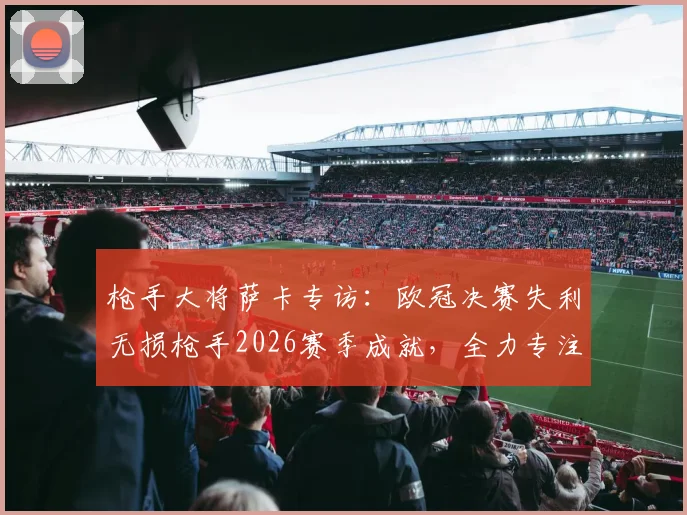 枪手大将萨卡专访:欧冠决赛失利无损枪手2026赛季成就,全力专注英格兰队夺第二颗星