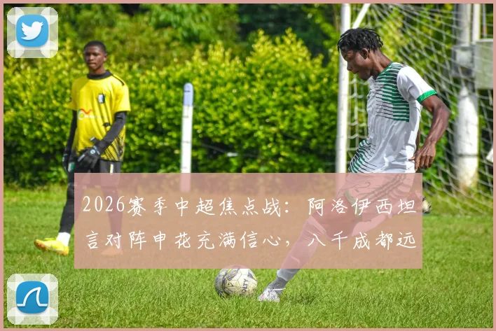 2026赛季中超焦点战:阿洛伊西坦言对阵申花充满信心,八千成都远征球迷成最大后盾