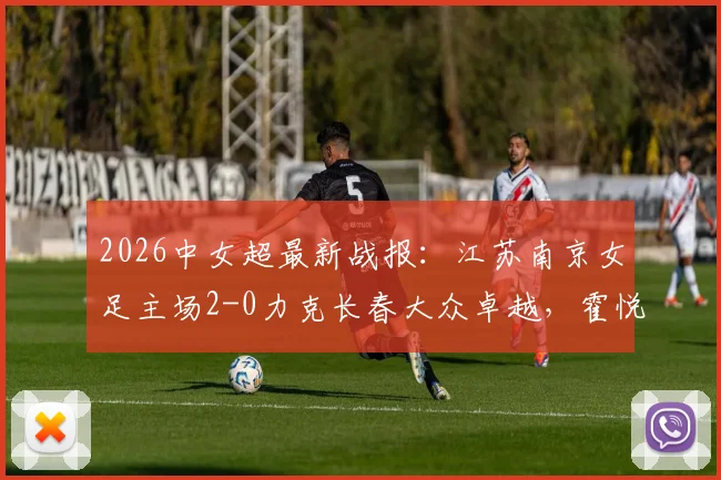 2026中女超最新战报：江苏南京女足主场2-0力克长春大众卓越，霍悦欣关键进球锁定胜局