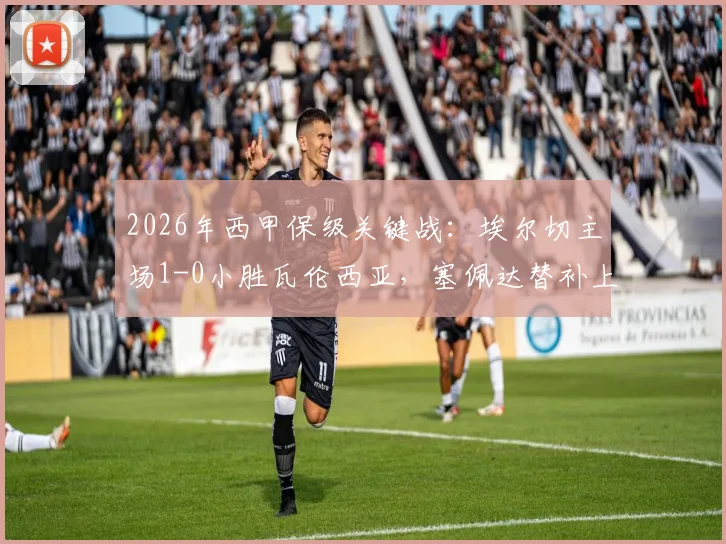 2026年西甲保级关键战：埃尔切主场1-0小胜瓦伦西亚，塞佩达替补上场打入唯一进球，全取三分保级希望大增