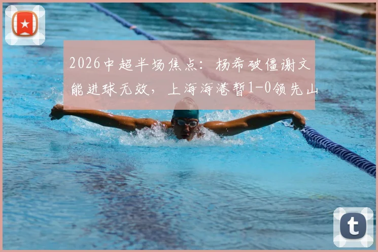 2026中超半场焦点：杨希破僵谢文能进球无效，上海海港暂1-0领先山东泰山