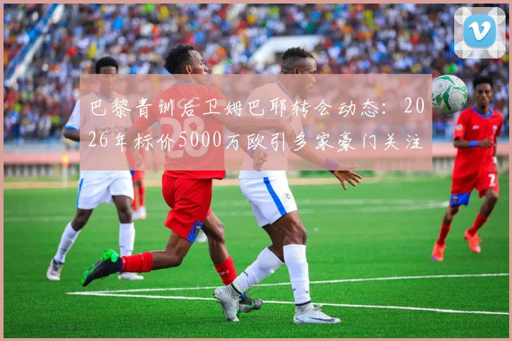 巴黎青训后卫姆巴耶转会动态:2026年标价5000万欧引多家豪门关注,RMC透露最新进展