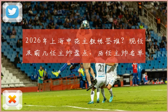 2026年上海申花主教练签谁?现任及前几任主帅盘点,历任主帅名单汇总
