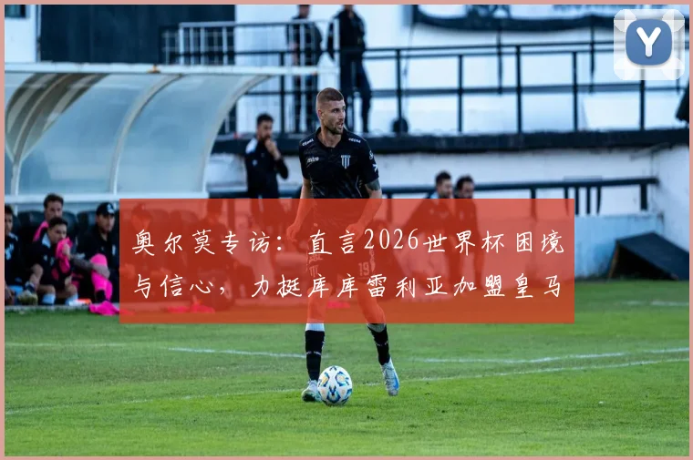 奥尔莫专访：直言2026世界杯困境与信心，力挺库库雷利亚加盟皇马前景