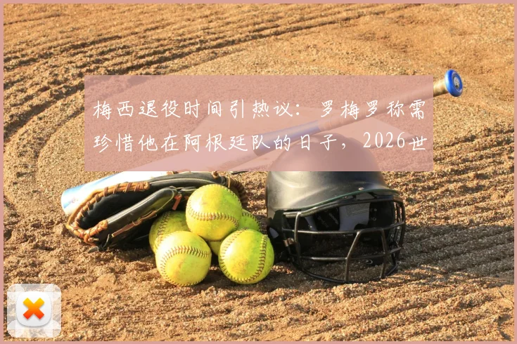 梅西退役时间引热议：罗梅罗称需珍惜他在阿根廷队的日子，2026世界杯或成关键节点