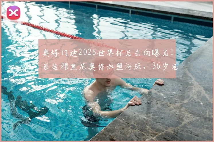 奥塔门迪2026世界杯后去向曝光！亲告穆里尼奥将加盟河床，36岁老将落叶归根计划获确认