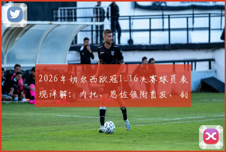 2026年切尔西欧冠1_16决赛球员表现详解:内托、恩佐领衔首发,剖析多人替补未登场背后原因