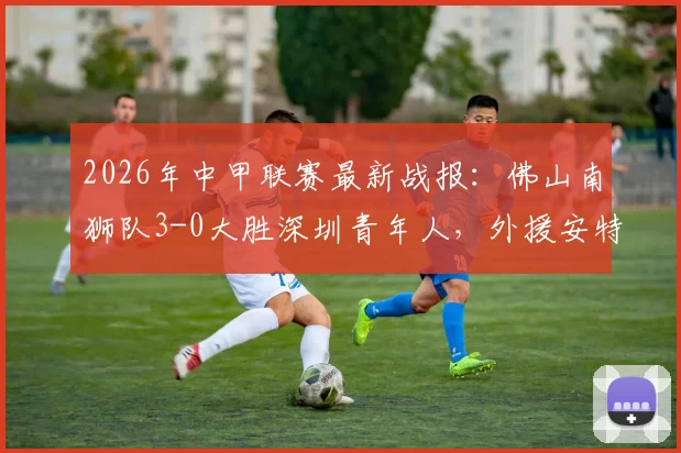 2026年中甲联赛最新战报：佛山南狮队3-0大胜深圳青年人，外援安特维个人数据成焦点