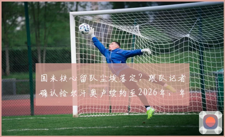 国米核心留队尘埃落定?跟队记者确认恰尔汗奥卢续约至2026年,年薪待遇及留队原因深度剖析