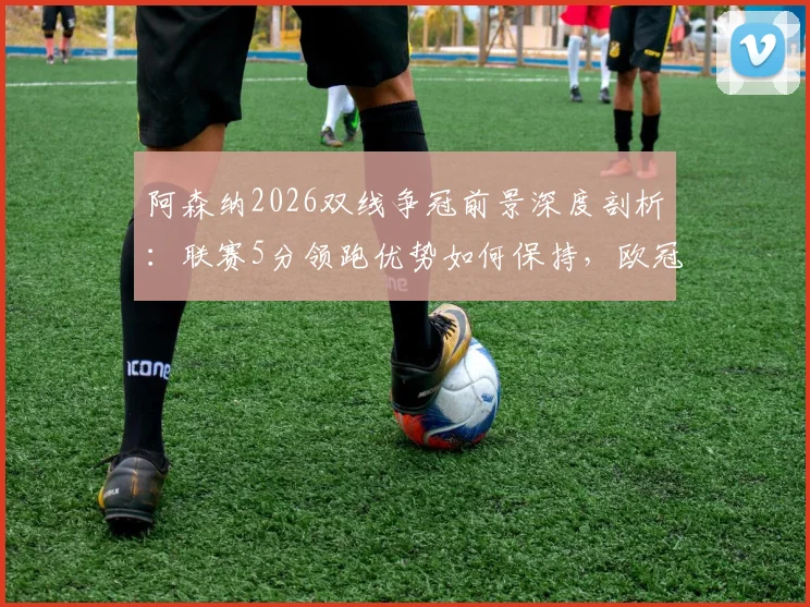 阿森纳2026双线争冠前景深度剖析：联赛5分领跑优势如何保持，欧冠决赛晋级之路全回顾