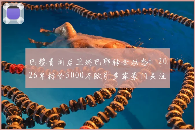 巴黎青训后卫姆巴耶转会动态：2026年标价5000万欧引多家豪门关注，RMC透露最新进展