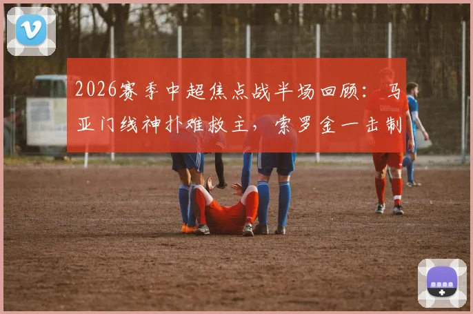 2026赛季中超焦点战半场回顾：马亚门线神扑难救主，索罗金一击制胜，成都蓉城1-0领先河南