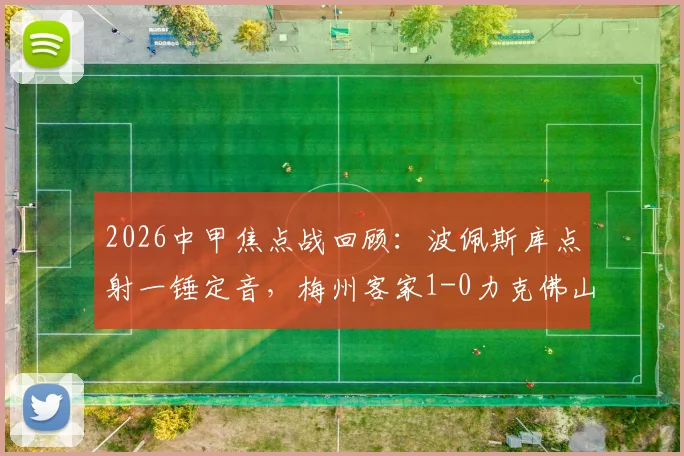 2026中甲焦点战回顾：波佩斯库点射一锤定音，梅州客家1-0力克佛山南狮，全场比赛关键数据一览