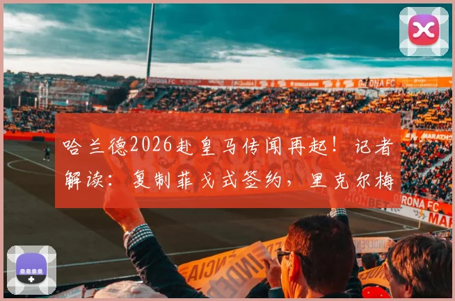 哈兰德2026赴皇马传闻再起！记者解读：复制菲戈式签约，里克尔梅透露关键态度