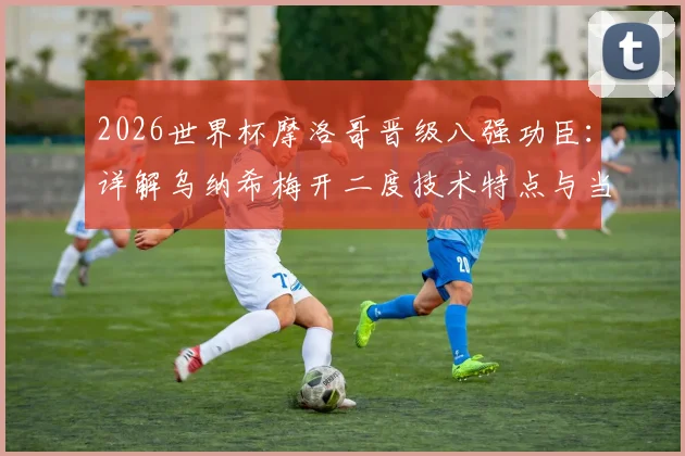 2026世界杯摩洛哥晋级八强功臣：详解乌纳希梅开二度技术特点与当选最佳球员数据