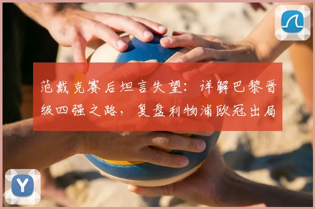 范戴克赛后坦言失望：详解巴黎晋级四强之路，复盘利物浦欧冠出局关键节点与未来展望