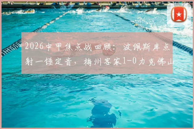 2026中甲焦点战回顾:波佩斯库点射一锤定音,梅州客家1-0力克佛山南狮,全场比赛关键数据一览