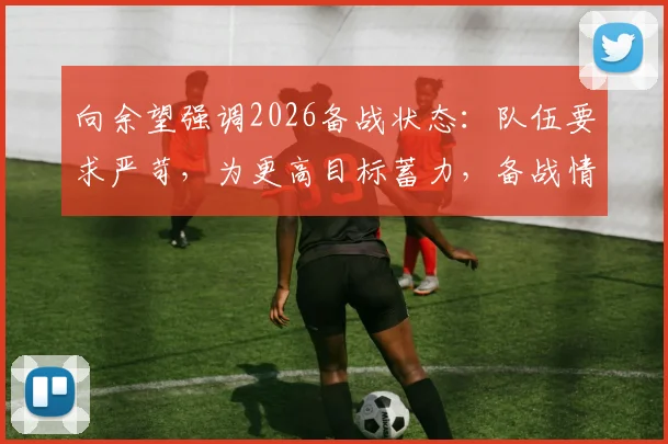 向余望强调2026备战状态：队伍要求严苛，为更高目标蓄力，备战情况详解与队员心态分析