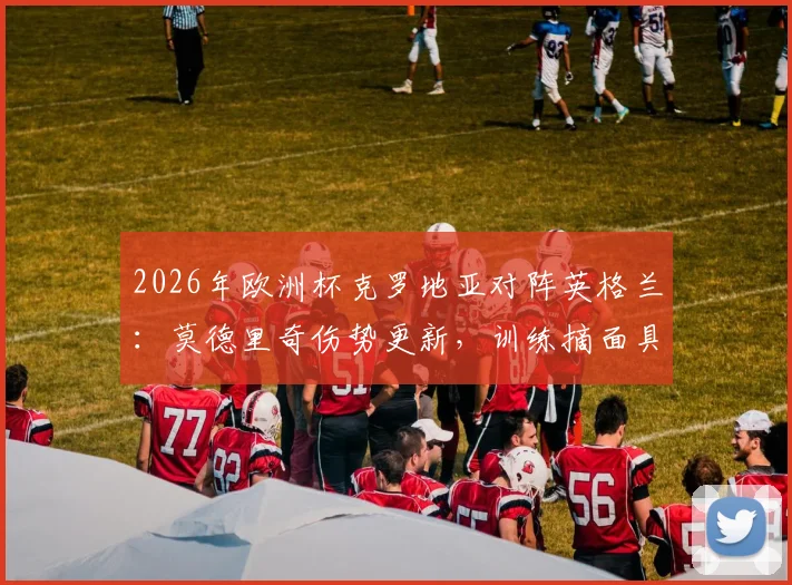 2026年欧洲杯克罗地亚对阵英格兰：莫德里奇伤势更新，训练摘面具比赛仍佩戴原因解析
