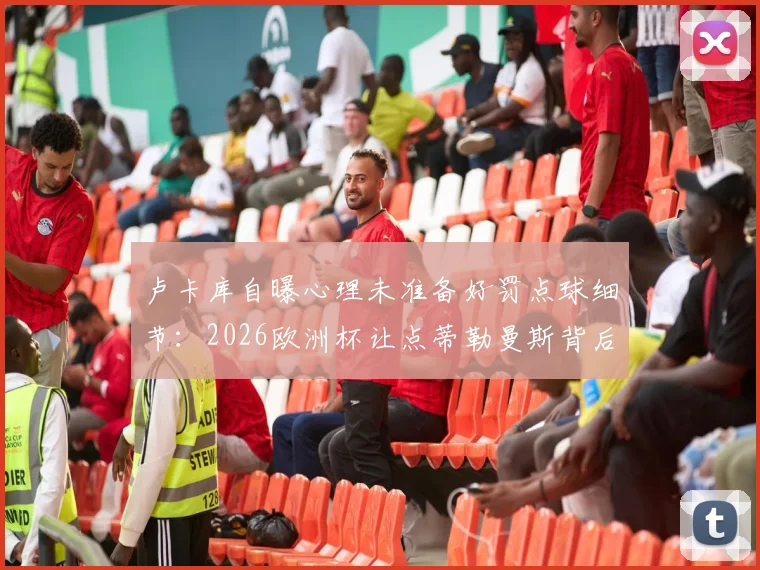 卢卡库自曝心理未准备好罚点球细节：2026欧洲杯让点蒂勒曼斯背后原因深度解读