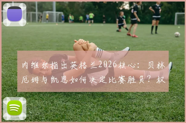 内维尔指出英格兰2026核心:贝林厄姆与凯恩如何决定比赛胜负?权威解析两人关键作用
