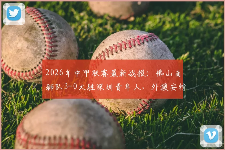 2026年中甲联赛最新战报:佛山南狮队3-0大胜深圳青年人,外援安特维个人数据成焦点