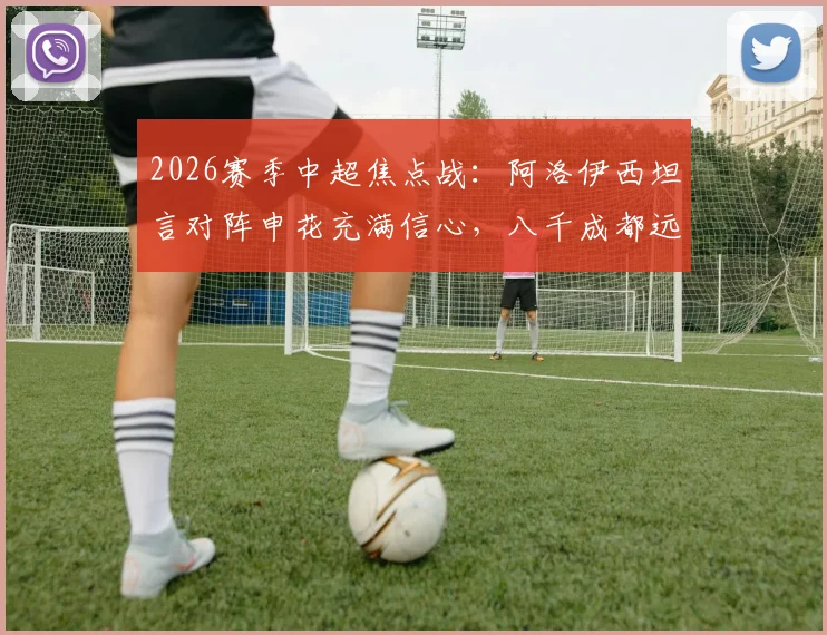 2026赛季中超焦点战：阿洛伊西坦言对阵申花充满信心，八千成都远征球迷成最大后盾