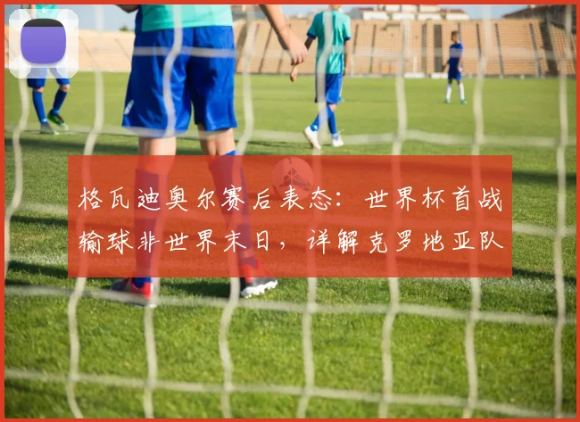 格瓦迪奥尔赛后表态:世界杯首战输球非世界末日,详解克罗地亚队实力与2026前景