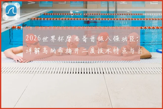 2026世界杯摩洛哥晋级八强功臣:详解乌纳希梅开二度技术特点与当选最佳球员数据