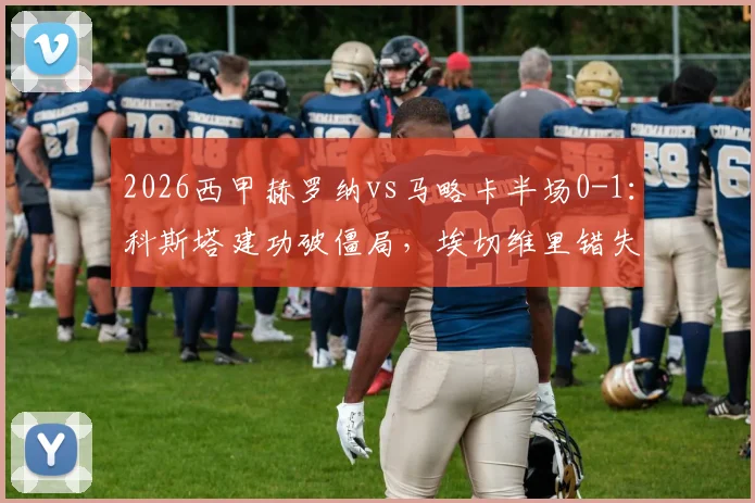 2026西甲赫罗纳vs马略卡半场0-1：科斯塔建功破僵局，埃切维里错失扳平单刀集锦与分析