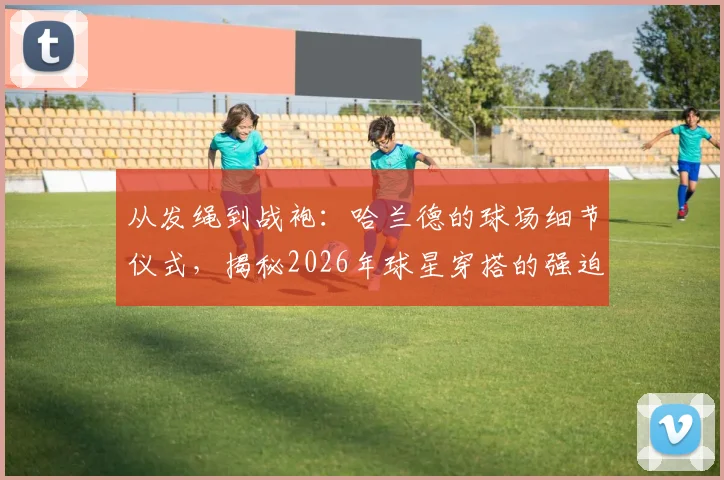 从发绳到战袍：哈兰德的球场细节仪式，揭秘2026年球星穿搭的强迫症式搭配法则