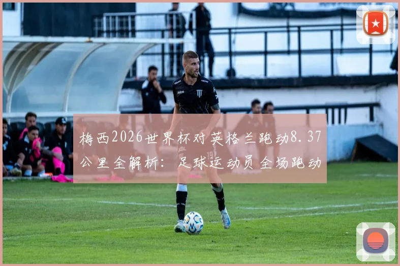 梅西2026世界杯对英格兰跑动8.37公里全解析：足球运动员全场跑动距离深度分析，附单场比赛体能消耗数据参考