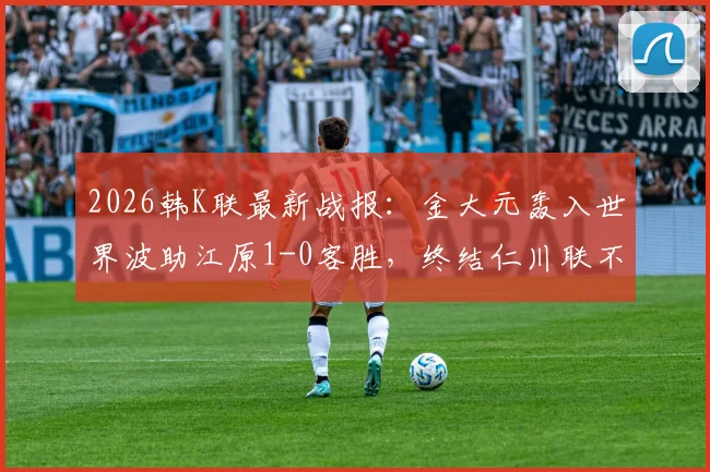 2026韩K联最新战报：金大元轰入世界波助江原1-0客胜，终结仁川联不败纪录，附进球视频与赛后解读