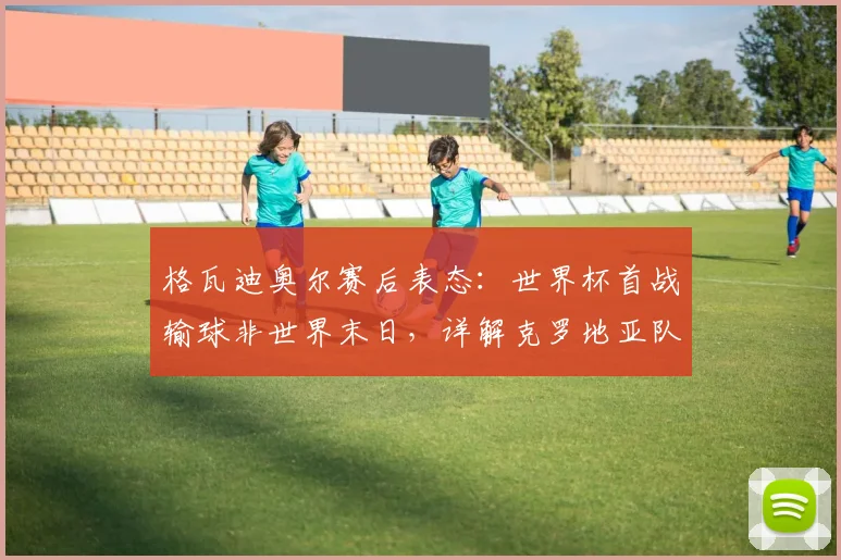格瓦迪奥尔赛后表态:世界杯首战输球非世界末日,详解克罗地亚队实力与2026前景