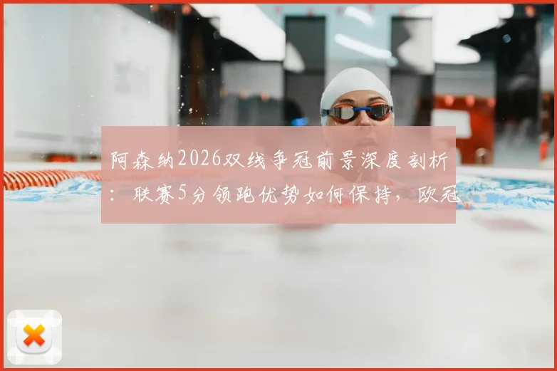 阿森纳2026双线争冠前景深度剖析:联赛5分领跑优势如何保持,欧冠决赛晋级之路全回顾