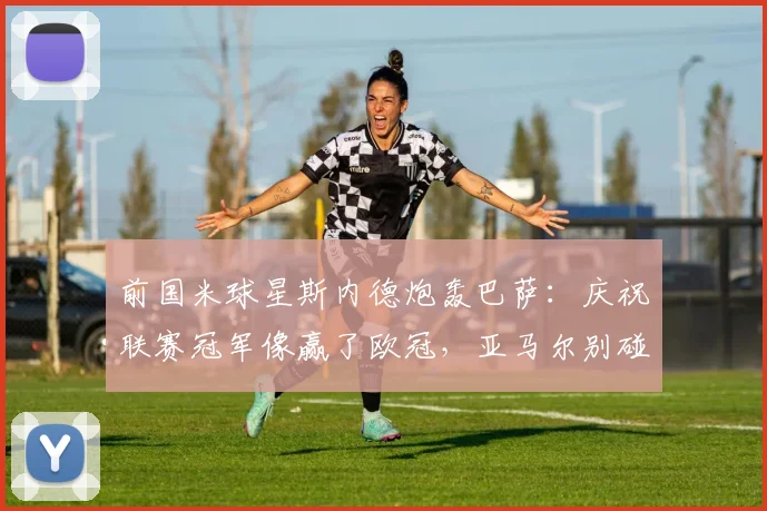 前国米球星斯内德炮轰巴萨：庆祝联赛冠军像赢了欧冠，亚马尔别碰瓷C罗