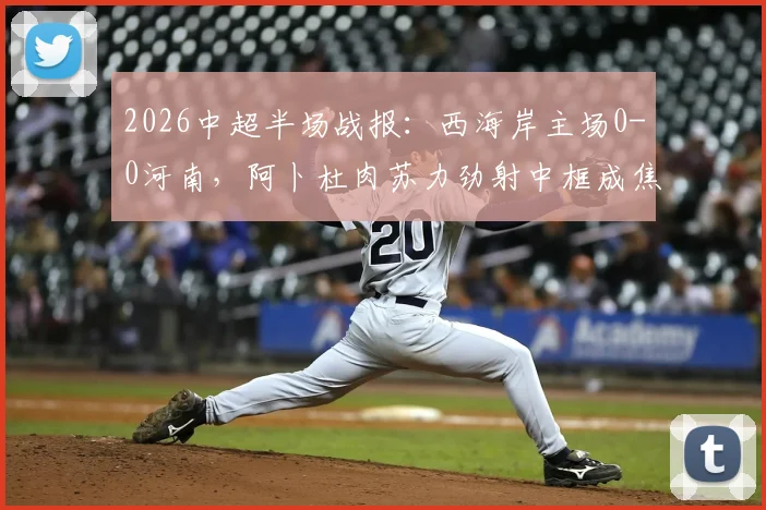 2026中超半场战报：西海岸主场0-0河南，阿卜杜肉苏力劲射中框成焦点，附本场上半场集锦回放