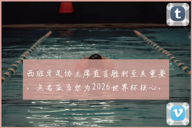 西班牙足协主席直言胜利至关重要,点名亚马尔为2026世界杯核心,解析其世界级球星之路