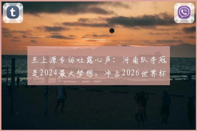 王上源专访吐露心声：河南队夺冠是2024最大梦想，冲击2026世界杯是所有国脚终极目标