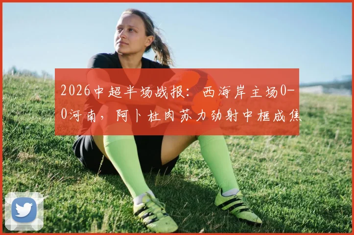 2026中超半场战报:西海岸主场0-0河南,阿卜杜肉苏力劲射中框成焦点,附本场上半场集锦回放